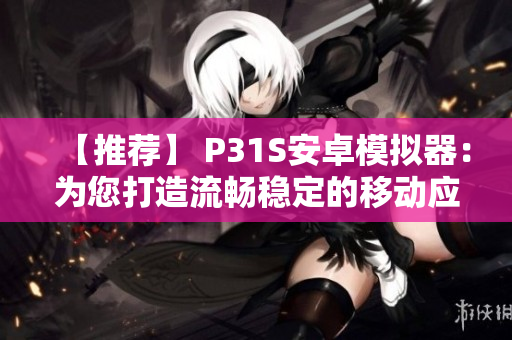 【推荐】 P31S安卓模拟器：为您打造流畅稳定的移动应用开发环境