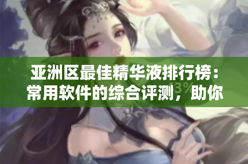 亚洲区最佳精华液排行榜：常用软件的综合评测，助你选出最适合的