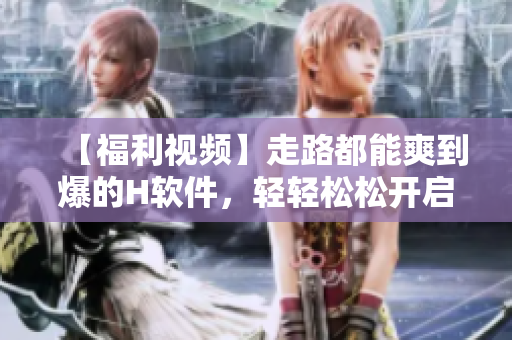 【福利视频】走路都能爽到爆的H软件，轻轻松松开启双倍快感！