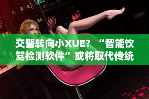 交警转向小XUE？“智能饮驾检测软件”或将取代传统测酒仪，成新宠！