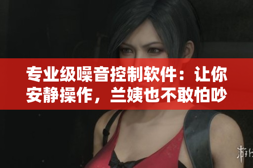 专业级噪音控制软件：让你安静操作，兰姨也不敢怕吵醒