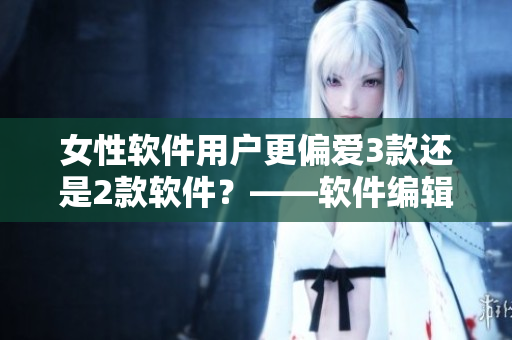 女性软件用户更偏爱3款还是2款软件？——软件编辑的探讨