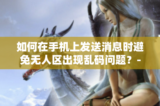 如何在手机上发送消息时避免无人区出现乱码问题？- 解决方案与技巧