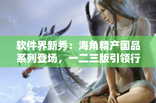 软件界新秀：海角精产国品系列登场，一二三版引领行业最前沿