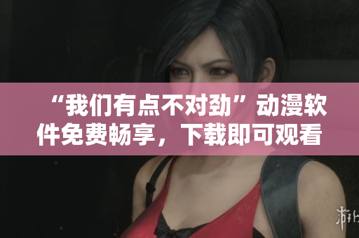 “我们有点不对劲”动漫软件免费畅享，下载即可观看全集！