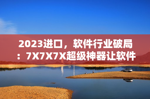 2023进口，软件行业破局：7X7X7X超级神器让软件开发更高效