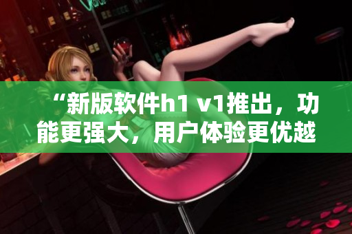 “新版软件h1 v1推出，功能更强大，用户体验更优越”