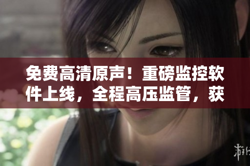 免费高清原声！重磅监控软件上线，全程高压监管，获得满天星好评！
