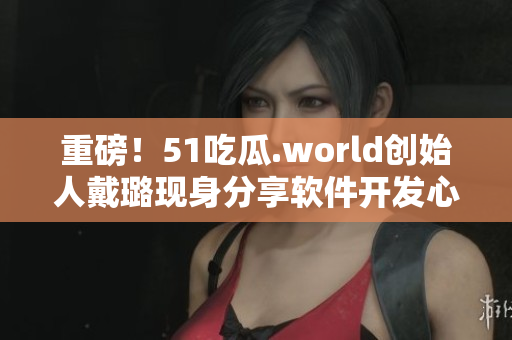 重磅！51吃瓜.world创始人戴璐现身分享软件开发心路历程！