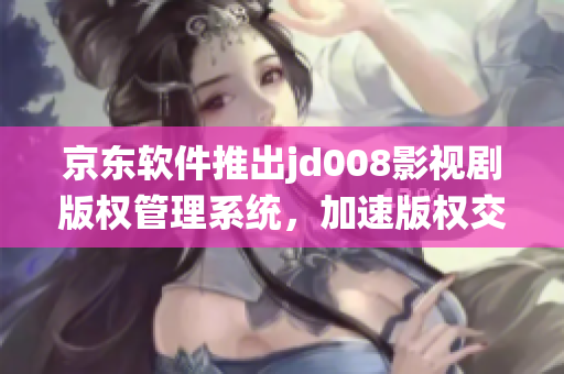京东软件推出jd008影视剧版权管理系统，加速版权交易和销售