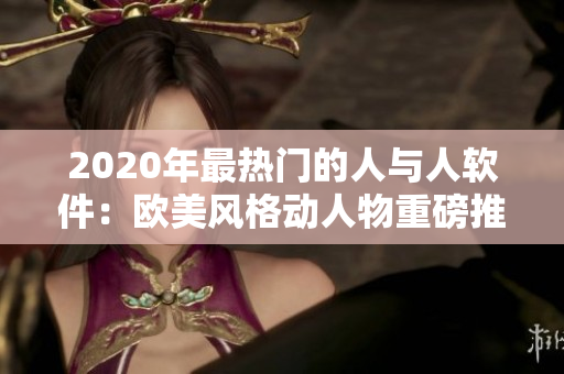 2020年最热门的人与人软件：欧美风格动人物重磅推出！