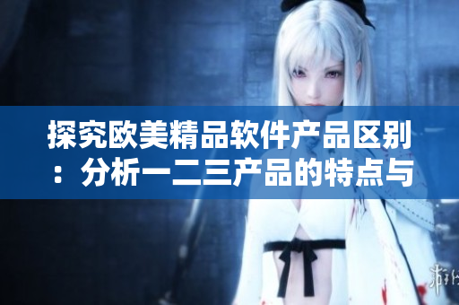 探究欧美精品软件产品区别：分析一二三产品的特点与优势