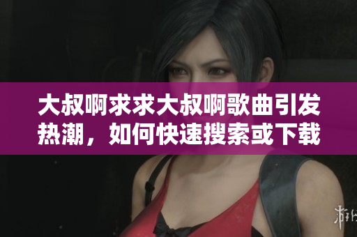 大叔啊求求大叔啊歌曲引发热潮，如何快速搜索或下载音乐软件解决？