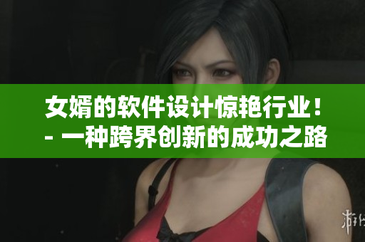 女婿的软件设计惊艳行业！ - 一种跨界创新的成功之路