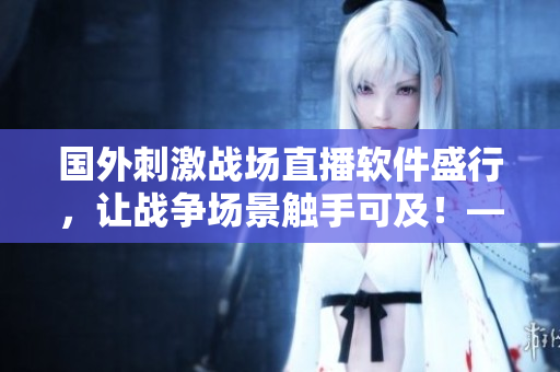 国外刺激战场直播软件盛行，让战争场景触手可及！——一个编辑的评论