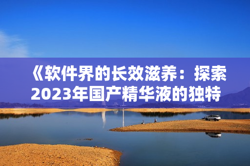 《软件界的长效滋养：探索2023年国产精华液的独特特性》