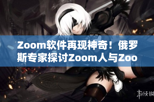 Zoom软件再现神奇！俄罗斯专家探讨Zoom人与Zoom的奇妙交互