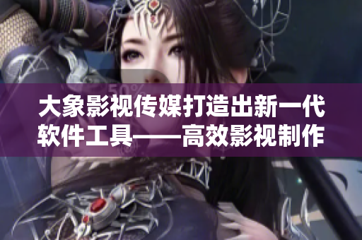 大象影视传媒打造出新一代软件工具——高效影视制作软件