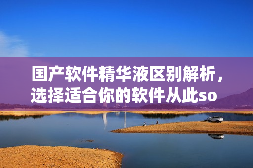 国产软件精华液区别解析，选择适合你的软件从此so easy！