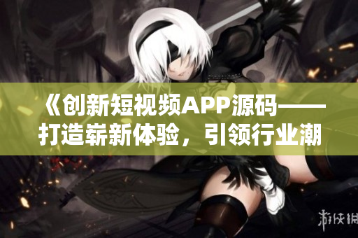 《创新短视频APP源码——打造崭新体验，引领行业潮流》