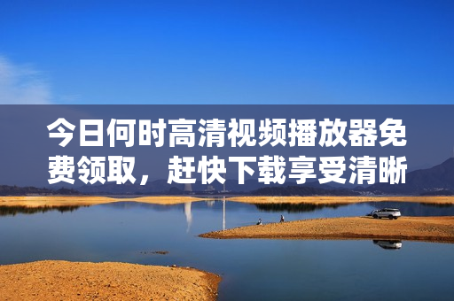 今日何时高清视频播放器免费领取，赶快下载享受清晰画质！
