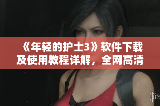 《年轻的护士3》软件下载及使用教程详解，全网高清完整版视频在线观看