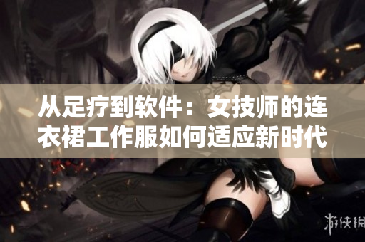 从足疗到软件：女技师的连衣裙工作服如何适应新时代的编辑工作？