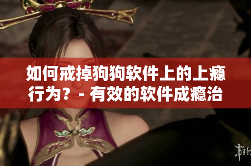 如何戒掉狗狗软件上的上瘾行为？- 有效的软件成瘾治疗方法建议