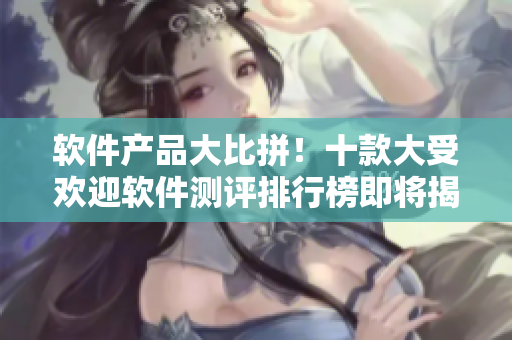 软件产品大比拼！十款大受欢迎软件测评排行榜即将揭晓