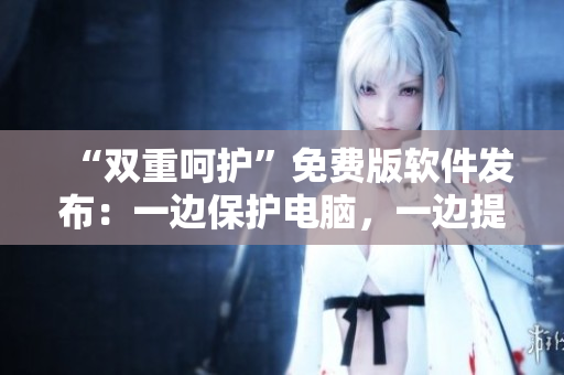 “双重呵护”免费版软件发布：一边保护电脑，一边提升使用体验