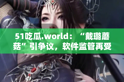 51吃瓜.world：“戴璐蘑菇”引争议，软件监管再受关注