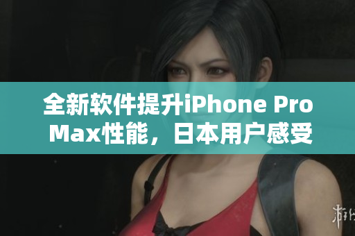 全新软件提升iPhone Pro Max性能，日本用户感受速度飞跃！