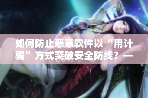 如何防止恶意软件以“用计骗”方式突破安全防线？——以上官婉儿事件为例