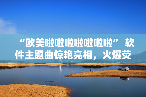 “欧美啦啦啦啦啦啦啦” 软件主题曲惊艳亮相，火爆荧屏！