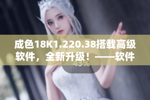 成色18K1.220.38搭载高级软件，全新升级！——软件新闻报道