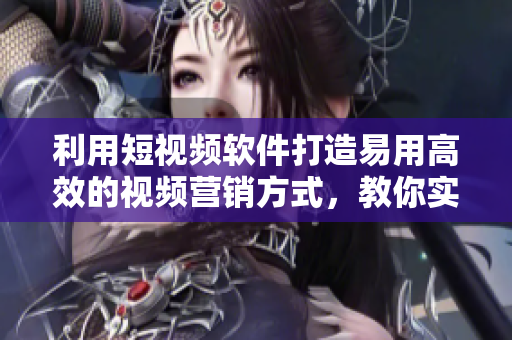 利用短视频软件打造易用高效的视频营销方式，教你实现营销领域创新革命