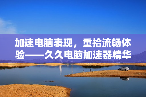 加速电脑表现，重拾流畅体验——久久电脑加速器精华液的一次试用