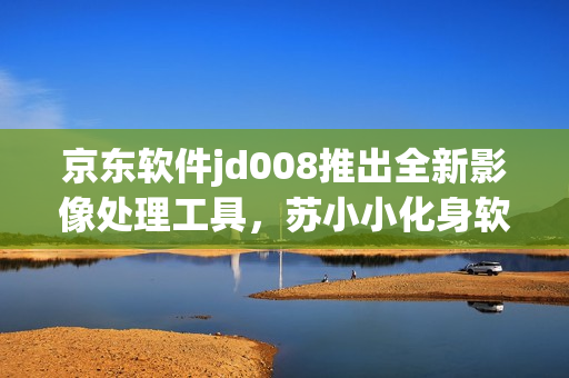 京东软件jd008推出全新影像处理工具，苏小小化身软件领域新贵