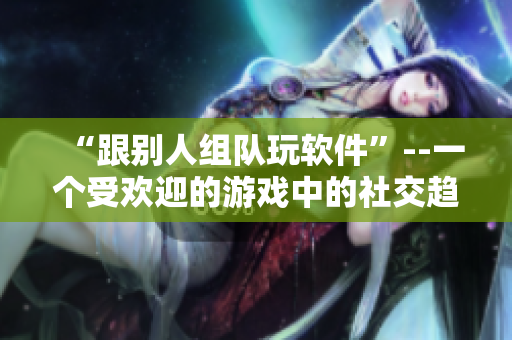 “跟别人组队玩软件”--一个受欢迎的游戏中的社交趋势