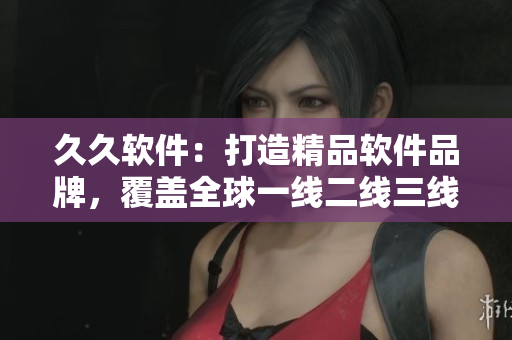 久久软件：打造精品软件品牌，覆盖全球一线二线三线市场