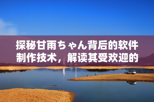 探秘甘雨ちゃん背后的软件制作技术，解读其受欢迎的原因