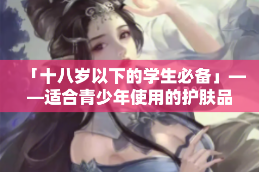 「十八岁以下的学生必备」——适合青少年使用的护肤品品牌推荐