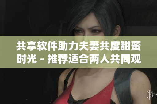 共享软件助力夫妻共度甜蜜时光 - 推荐适合两人共同观看的电视剧