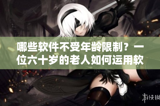 哪些软件不受年龄限制？一位六十岁的老人如何运用软件技能保持年轻