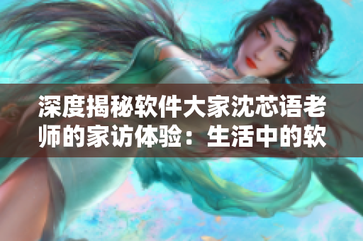 深度揭秘软件大家沈芯语老师的家访体验：生活中的软件启示录