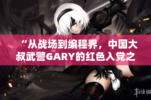 “从战场到编程界，中国大叔武警GARY的红色入党之路”