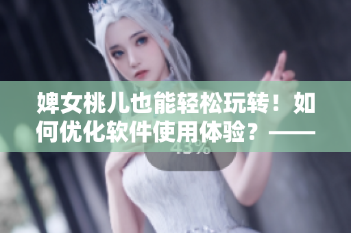 婢女桃儿也能轻松玩转！如何优化软件使用体验？——从编辑角度分享