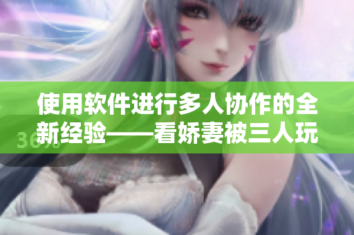 使用软件进行多人协作的全新经验——看娇妻被三人玩弄！
