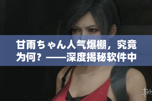 甘雨ちゃん人气爆棚，究竟为何？——深度揭秘软件中的引人注目元素