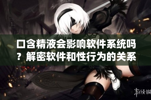 口含精液会影响软件系统吗？解密软件和性行为的关系